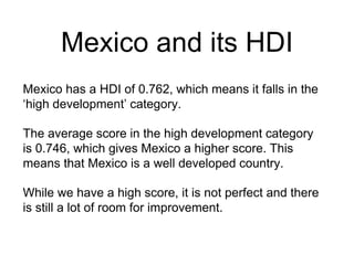 Mexico and its HDI
Mexico has a HDI of 0.762, which means it falls in the
‘high development’ category.
The average score in the high development category
is 0.746, which gives Mexico a higher score. This
means that Mexico is a well developed country.
While we have a high score, it is not perfect and there
is still a lot of room for improvement.
 