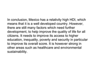 In conclusion, Mexico has a relativity high HDI, which
means that it is a well developed country. However,
there are still many factors which need further
development, to help improve the quality of life for all
citizens. It needs to improve its access to higher
education, inequality, poverty and security in particular
to improve its overall score. It is however strong in
other areas such as healthcare and environmental
sustainability.
 