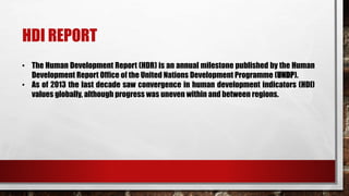 HDI REPORT
• The Human Development Report (HDR) is an annual milestone published by the Human
Development Report Office of the United Nations Development Programme (UNDP).
• As of 2013 the last decade saw convergence in human development indicators (HDI)
values globally, although progress was uneven within and between regions.
 