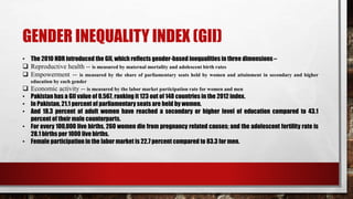 GENDER INEQUALITY INDEX (GII)
• The 2010 HDR introduced the GII, which reflects gender-based inequalities in three dimensions –
 Reproductive health -- is measured by maternal mortality and adolescent birth rates
 Empowerment -- is measured by the share of parliamentary seats held by women and attainment in secondary and higher
education by each gender
 Economic activity -- is measured by the labor market participation rate for women and men
• Pakistan has a GII value of 0.567, ranking it 123 out of 148 countries in the 2012 index.
• In Pakistan, 21.1 percent of parliamentary seats are held by women.
• And 18.3 percent of adult women have reached a secondary or higher level of education compared to 43.1
percent of their male counterparts.
• For every 100,000 live births, 260 women die from pregnancy related causes; and the adolescent fertility rate is
28.1 births per 1000 live births.
• Female participation in the labor market is 22.7 percent compared to 83.3 for men.
 