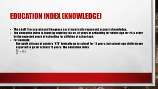 EDUCATION INDEX (KNOWLEDGE)
• The adult literacyrate and the gross enrolment ratio represent access toknowledge.
• The education index is found by dividing the no. of years of schooling for adults age for 25 & older
by the expected years of schooling for children of school age.
• For example;
The adult citizens of country “XYZ” typically go to school for 12 years, but school-age children are
expected to go for at least 15 years. The education index
12
15
= 0.8
 