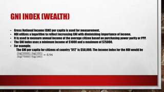 GNI INDEX (WEALTH)
• Gross National Income (GNI) per capita is used for measurement.
• HDI utilizes a logarithm to reflect increasing GNI with diminishing importance of income.
• It is used to measure annual income of the average citizen based on purchasing power parity or PPP.
• The GNI index uses a minimum income of $1000 and a maximum of $75000.
• For example;
The GNI per capita for citizens of country “XYZ” is $50,000. The income index for the HDI would be
(log 50000 −log 100 )
(log 75000 −log 100 )
= 0.94
 
