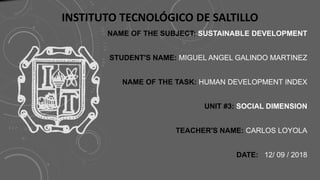 NAME OF THE SUBJECT: SUSTAINABLE DEVELOPMENT
STUDENT'S NAME: MIGUEL ANGEL GALINDO MARTINEZ
NAME OF THE TASK: HUMAN DEVELOPMENT INDEX
UNIT #3: SOCIAL DIMENSION
TEACHER'S NAME: CARLOS LOYOLA
DATE: 12/ 09 / 2018
INSTITUTO TECNOLÓGICO DE SALTILLO
 