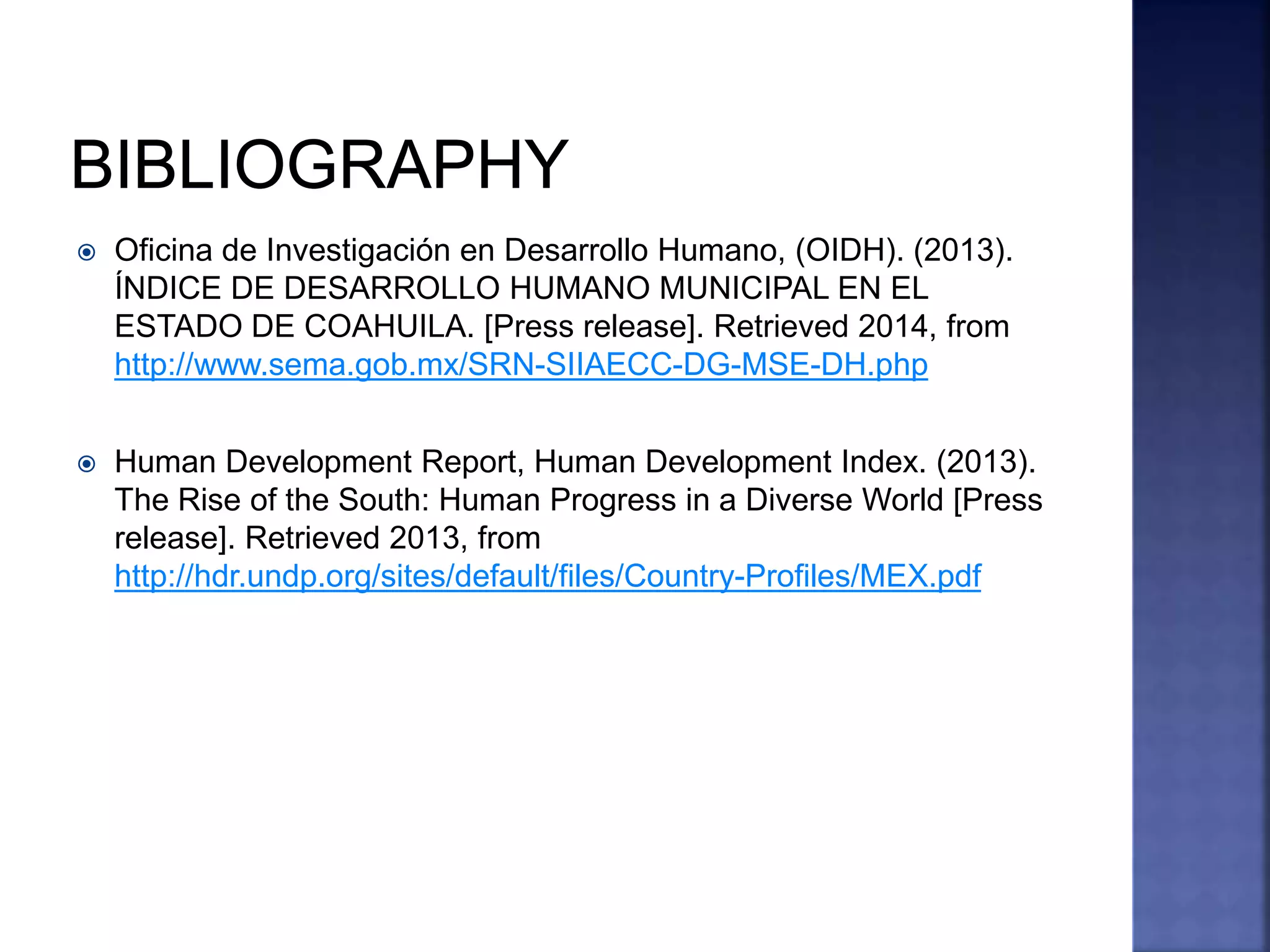  Oficina de Investigación en Desarrollo Humano, (OIDH). (2013).
ÍNDICE DE DESARROLLO HUMANO MUNICIPAL EN EL
ESTADO DE COAHUILA. [Press release]. Retrieved 2014, from
http://www.sema.gob.mx/SRN-SIIAECC-DG-MSE-DH.php
 Human Development Report, Human Development Index. (2013).
The Rise of the South: Human Progress in a Diverse World [Press
release]. Retrieved 2013, from
http://hdr.undp.org/sites/default/files/Country-Profiles/MEX.pdf
 