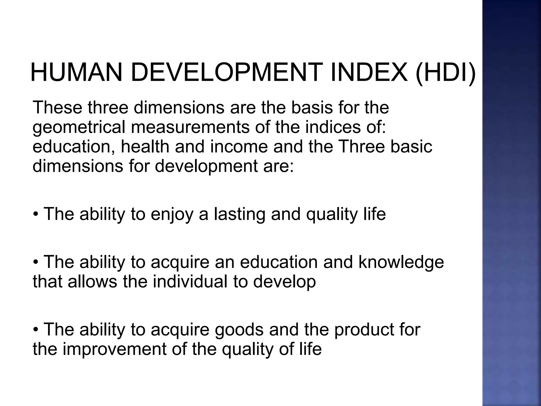 These three dimensions are the basis for the
geometrical measurements of the indices of:
education, health and income and the Three basic
dimensions for development are:
• The ability to enjoy a lasting and quality life
• The ability to acquire an education and knowledge
that allows the individual to develop
• The ability to acquire goods and the product for
the improvement of the quality of life
 