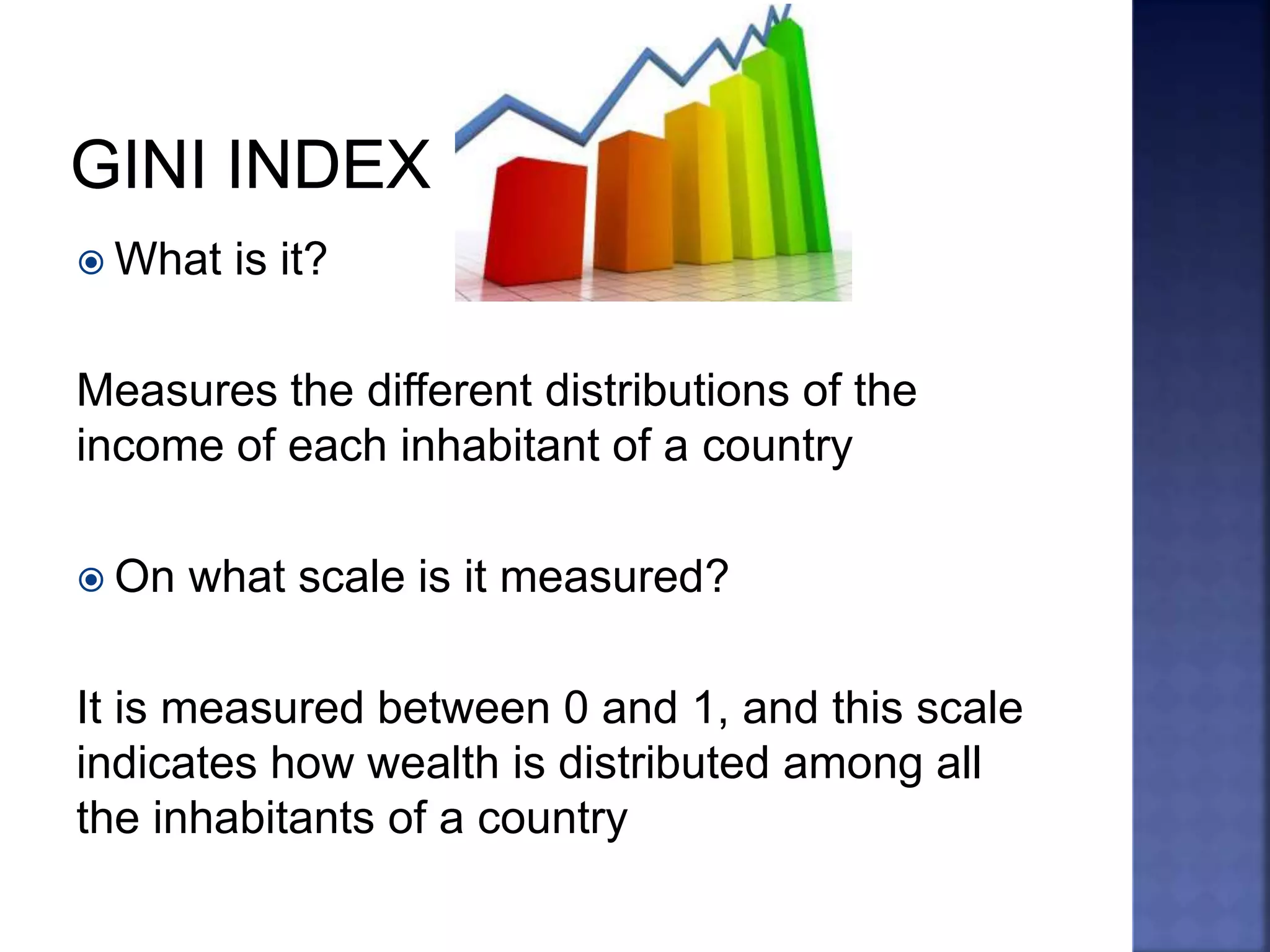  What is it?
Measures the different distributions of the
income of each inhabitant of a country
 On what scale is it measured?
It is measured between 0 and 1, and this scale
indicates how wealth is distributed among all
the inhabitants of a country
 