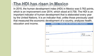 In 2015, the human development index (HDI) in Mexico was 0.762 points,
which is an improvement over 2014, which stood at 0.758. The HDI is an
important indicator of human development that is elaborated every year
by the United Nations. It is an indicator that, unlike those previously used
that measured the economic development of a country, analyzes health,
education and income.
 