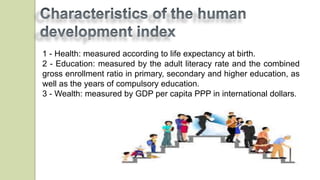 1 - Health: measured according to life expectancy at birth.
2 - Education: measured by the adult literacy rate and the combined
gross enrollment ratio in primary, secondary and higher education, as
well as the years of compulsory education.
3 - Wealth: measured by GDP per capita PPP in international dollars.
 
