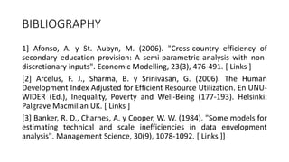 BIBLIOGRAPHY
1] Afonso, A. y St. Aubyn, M. (2006). "Cross-country efficiency of
secondary education provision: A semi-parametric analysis with non-
discretionary inputs". Economic Modelling, 23(3), 476-491. [ Links ]
[2] Arcelus, F. J., Sharma, B. y Srinivasan, G. (2006). The Human
Development Index Adjusted for Efficient Resource Utilization. En UNU-
WIDER (Ed.), Inequality, Poverty and Well-Being (177-193). Helsinki:
Palgrave Macmillan UK. [ Links ]
[3] Banker, R. D., Charnes, A. y Cooper, W. W. (1984). "Some models for
estimating technical and scale inefficiencies in data envelopment
analysis". Management Science, 30(9), 1078-1092. [ Links ]]
 