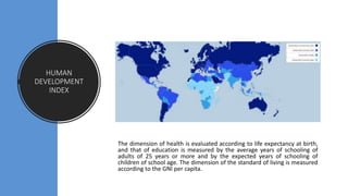 HUMAN
DEVELOPMENT
INDEX
The dimension of health is evaluated according to life expectancy at birth,
and that of education is measured by the average years of schooling of
adults of 25 years or more and by the expected years of schooling of
children of school age. The dimension of the standard of living is measured
according to the GNI per capita.
 