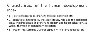 Characteristics of the human development
index
• 1 - Health: measured according to life expectancy at birth.
• 2 - Education: measured by the adult literacy rate and the combined
gross enrollment ratio in primary, secondary and higher education, as
well as the years of compulsory education.
• 3 - Wealth: measured by GDP per capita PPP in international dollars
 