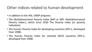 Other indices related to human development
• In addition to the HDI, UNDP prepares:
• The Multidimensional Poverty Index (MPI or MPI -Multidimensional
Poverty Index-), which since 2010 The Poverty Index (or poverty
indicators).
• The Human Poverty Index for developing countries (IPH-1, developed
from 1998).
• The Human Poverty Index for selected OECD countries (IPH-2,
developed from 1998)
 