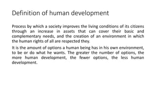 Definition of human development
Process by which a society improves the living conditions of its citizens
through an increase in assets that can cover their basic and
complementary needs, and the creation of an environment in which
the human rights of all are respected they.
It is the amount of options a human being has in his own environment,
to be or do what he wants. The greater the number of options, the
more human development, the fewer options, the less human
development.
 