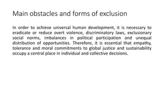 Main obstacles and forms of exclusion
In order to achieve universal human development, it is necessary to
eradicate or reduce overt violence, discriminatory laws, exclusionary
social norms, imbalances in political participation and unequal
distribution of opportunities. Therefore, it is essential that empathy,
tolerance and moral commitments to global justice and sustainability
occupy a central place in individual and collective decisions.
 