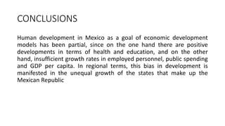 CONCLUSIONS
Human development in Mexico as a goal of economic development
models has been partial, since on the one hand there are positive
developments in terms of health and education, and on the other
hand, insufficient growth rates in employed personnel, public spending
and GDP per capita. In regional terms, this bias in development is
manifested in the unequal growth of the states that make up the
Mexican Republic
 
