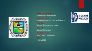 Name of the matter
Sustainable Development
Student´s name
Luis Alberto Muñiz Luna #15050675
Task Name
Human Development Index
Unit # 2
Natural Dimension
Teacher's name
Juan Carlos Loyola Licea
Date
12/09/2018
 