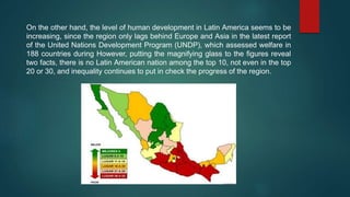 On the other hand, the level of human development in Latin America seems to be
increasing, since the region only lags behind Europe and Asia in the latest report
of the United Nations Development Program (UNDP), which assessed welfare in
188 countries during However, putting the magnifying glass to the figures reveal
two facts, there is no Latin American nation among the top 10, not even in the top
20 or 30, and inequality continues to put in check the progress of the region.
 
