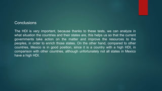 Conclusions
The HDI is very important, because thanks to these tests, we can analyze in
what situation the countries and their states are, this helps us so that the current
governments take action on the matter and improve the resources to the
peoples, in order to enrich those states. On the other hand, compared to other
countries, Mexico is in good position, since it is a country with a high HDI, in
comparison with other countries, although unfortunately not all states in Mexico
have a high HDI.
 