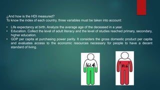 • Life expectancy at birth. Analyze the average age of the deceased in a year.
• Education. Collect the level of adult literacy and the level of studies reached primary, secondary,
higher education.
• GDP per capita at purchasing power parity. It considers the gross domestic product per capita
and evaluates access to the economic resources necessary for people to have a decent
standard of living.
¿And how is the HDI measured?
To know the index of each country, three variables must be taken into account:
 