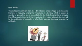 Gini Index
This indicator is different from the HDI indicator, since it helps us to measure
the level of inequality among the inhabitants of a territory, which is usually a
country. In general, its use is concentrated in the field of economics to analyze
the differences in income of the inhabitants of a region, although the method
for the distribution of inequality in other fields such as chemistry, engineering
or Health.
 