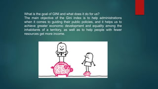 What is the goal of GINI and what does it do for us?
The main objective of the Gini index is to help administrations
when it comes to guiding their public policies, and it helps us to
achieve greater economic development and equality among the
inhabitants of a territory, as well as to help people with fewer
resources get more income.
 