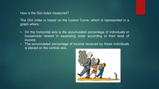How is the Gini index measured?
The Gini index is based on the Lorenz Curve, which is represented in a
graph where:
• On the horizontal axis is the accumulated percentage of individuals or
households ranked in ascending order according to their level of
income.
• The accumulated percentage of income received by these individuals
is placed on the vertical axis.
 