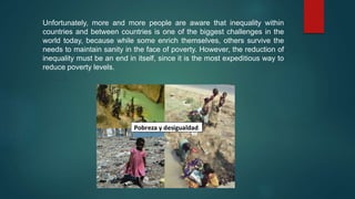 Unfortunately, more and more people are aware that inequality within
countries and between countries is one of the biggest challenges in the
world today, because while some enrich themselves, others survive the
needs to maintain sanity in the face of poverty. However, the reduction of
inequality must be an end in itself, since it is the most expeditious way to
reduce poverty levels.
 