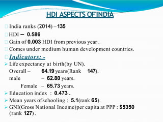 HDI ASPECTS OFINDIA
India ranks (2014) –135
HDI – 0.586
Gain of 0.003 HDI from previous year .
Comes under medium human development countries.
Indicators: -
 Life expectancy at birth(by UN).
Overall – 64.19 years(Rank 147).
male – 62.80 years.
Female – 65.73 years.
 Education index : 0.473 .
 Mean years ofschooling : 5.1(rank 65).
 GNI(Gross National Income)per capita at PPP : $5350
(rank 127) .
 