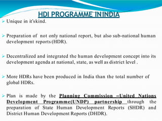 HDI PROGRAMME ININDIA
 Unique in it’skind.
 Preparation of not only national report, but also sub-national human
development reports (HDR).
 Decentralized and integrated the human development concept into its
development agenda at national, state, as well as district level .
 More HDRs have been produced in India than the total number of
global HDRs.
the Planning Commission –United Nations Plan is made by
Development Programme(UNDP) partnership through the
andpreparation of State Human Development Reports (SHDR)
District Human Development Reports (DHDR).
 