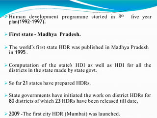programme started in 8th five year Human development
plan(1992-1997).
 First state - Madhya Pradesh.
 The world’s first state HDR was published in Madhya Pradesh
in 1995 .
 Computation of the state’s HDI as well as HDI for all the
districts in the state made by state govt.
 So far 21 states have prepared HDRs.
 State governments have initiated the work on district HDRs for
80 districts of which 23 HDRs have been released till date,
 2009 -The first city HDR (Mumbai) was launched.
 