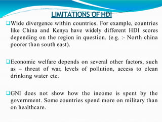 LIMITATIONS OFHDI
Wide divergence within countries. For example, countries
like China and Kenya have widely different HDI scores
depending on the region in question. (e.g. :- North china
poorer than south east).
Economic welfare depends on several other factors, such
as – threat of war, levels of pollution, access to clean
drinking water etc.
GNI does not show how the income is spent by the
government. Some countries spend more on military than
on healthcare.
 