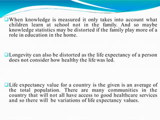 When knowledge is measured it only takes into account what
children learn at school not in the family. And so maybe
knowledge statistics may be distorted if the family play more of a
role in education in the home.
Longevity can also be distorted as the life expectancy of a person
does not consider how healthy the life was led.
Life expectancy value for a country is the given is an average of
the total population. There are many communities in the
country that will not all have access to good healthcare services
and so there will be variations of life expectancy values.
 
