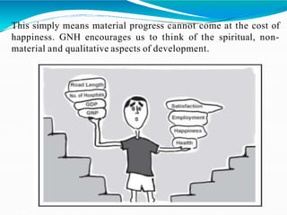 This simply means material progress cannot come at the cost of
happiness. GNH encourages us to think of the spiritual, non-
material and qualitative aspects of development.
 
