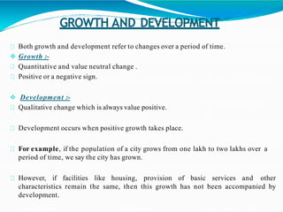 GROWTH AND DEVELOPMENT
Both growth and development refer to changes over a period of time.
 Growth :-
Quantitative and value neutral change .
Positive or a negative sign.
 Development :-
Qualitative change which is always value positive.
Development occurs when positive growth takes place.
For example, if the population of a city grows from one lakh to two lakhs over a
period of time, we say the city has grown.
However, if facilities like housing, provision of basic services and other
characteristics remain the same, then this growth has not been accompanied by
development.
 