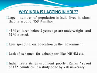 WHY INDIA IS LAGGING IN HDI ??
Large number of population in India lives in slums
that is around 158 .4million.
42 % children below 5 years age are underweight and
59 % stunted.
Low spending on education by the government.
Lack of schemes for urban poor like NRHM etc.
India treats its environment poorly . Ranks 125 out
of 132 countries in a study done by Yale university.
 