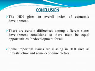 CONCLUSION
an overall index of economicThe HDI gives
development.
There are certain differences among different states
development conditions so there must be equal
opportunities for development for all.
Some important issues are missing in HDI such as
infrastructure and some economic factors.
 