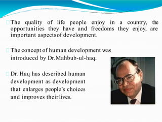 The quality of life people enjoy in a country, the
opportunities they have and freedoms they enjoy, are
important aspectsof development.
The concept of human development was
introduced by Dr.Mahbub-ul-haq.
Dr. Haq has described human
development as development
that enlarges people’s choices
and improves theirlives.
 