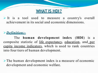 WHAT IS HDI?
 It is a tool used to measure a country's overall
achievement in its social and economic dimensions.
Definition:-
The human development index (HDI) is a
composite statistic of life expectancy, education, and per
capita income indicators, which is used to rank countries
into four tiers of human development.
The human development index is a measure of economic
development and economic welfare.
 
