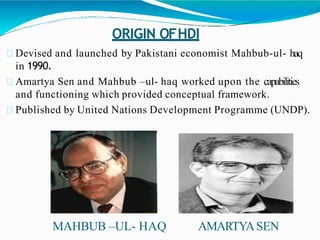 ORIGIN OFHDI
Devised and launched by Pakistani economist Mahbub-ul- haq
in 1990.
Amartya Sen and Mahbub –ul- haq worked upon the capabilities
and functioning which provided conceptual framework.
Published by United Nations Development Programme (UNDP).
MAHBUB –UL- HAQ AMARTYASEN
 