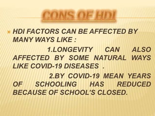  HDI FACTORS CAN BE AFFECTED BY
MANY WAYS LIKE :
1.LONGEVITY CAN ALSO
AFFECTED BY SOME NATURAL WAYS
LIKE COVID-19 DISEASES .
2.BY COVID-19 MEAN YEARS
OF SCHOOLING HAS REDUCED
BECAUSE OF SCHOOL’S CLOSED.
 
