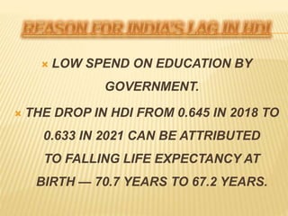  LOW SPEND ON EDUCATION BY
GOVERNMENT.
 THE DROP IN HDI FROM 0.645 IN 2018 TO
0.633 IN 2021 CAN BE ATTRIBUTED
TO FALLING LIFE EXPECTANCY AT
BIRTH — 70.7 YEARS TO 67.2 YEARS.
 