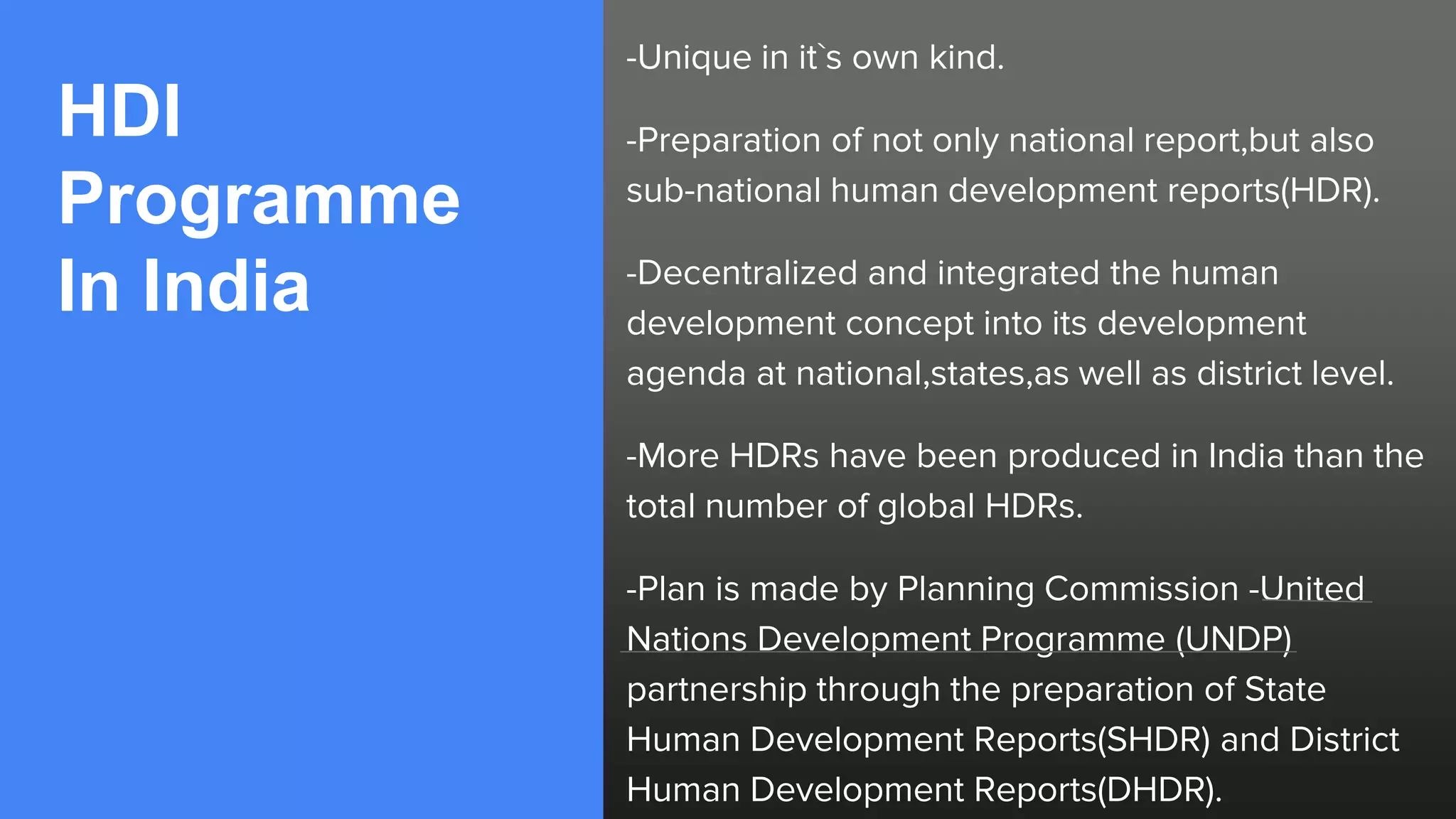 HDI
Programme
In India
-Unique in it`s own kind.
-Preparation of not only national report,but also
sub-national human development reports(HDR).
-Decentralized and integrated the human
development concept into its development
agenda at national,states,as well as district level.
-More HDRs have been produced in India than the
total number of global HDRs.
-Plan is made by Planning Commission -United
Nations Development Programme (UNDP)
partnership through the preparation of State
Human Development Reports(SHDR) and District
Human Development Reports(DHDR).
 