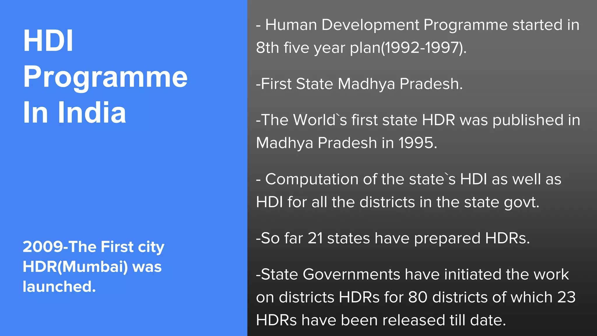 HDI
Programme
In India
2009-The First city
HDR(Mumbai) was
launched.
- Human Development Programme started in
8th five year plan(1992-1997).
-First State Madhya Pradesh.
-The World`s first state HDR was published in
Madhya Pradesh in 1995.
- Computation of the state`s HDI as well as
HDI for all the districts in the state govt.
-So far 21 states have prepared HDRs.
-State Governments have initiated the work
on districts HDRs for 80 districts of which 23
HDRs have been released till date.
 