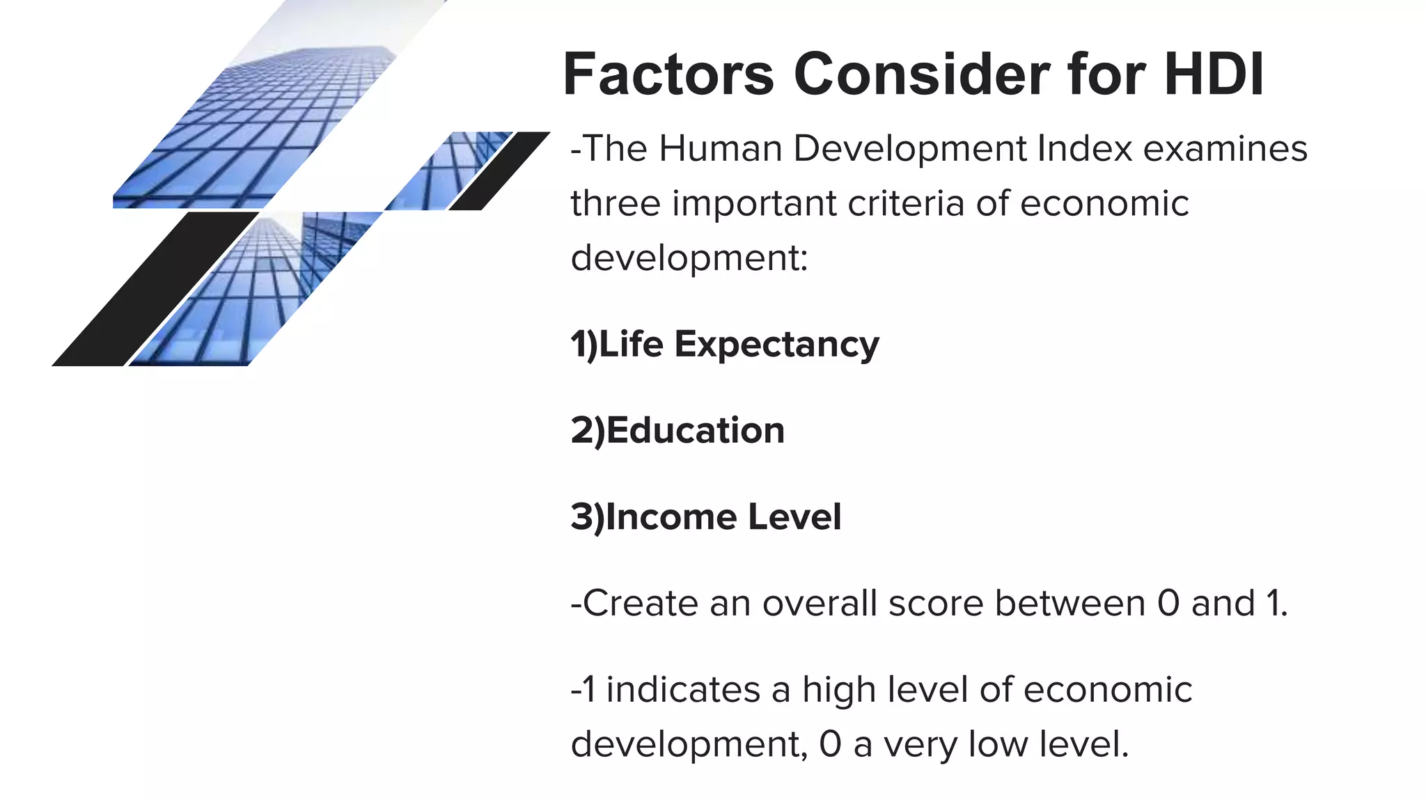 Factors Consider for HDI
-The Human Development Index examines
three important criteria of economic
development:
1)Life Expectancy
2)Education
3)Income Level
-Create an overall score between 0 and 1.
-1 indicates a high level of economic
development, 0 a very low level.
 