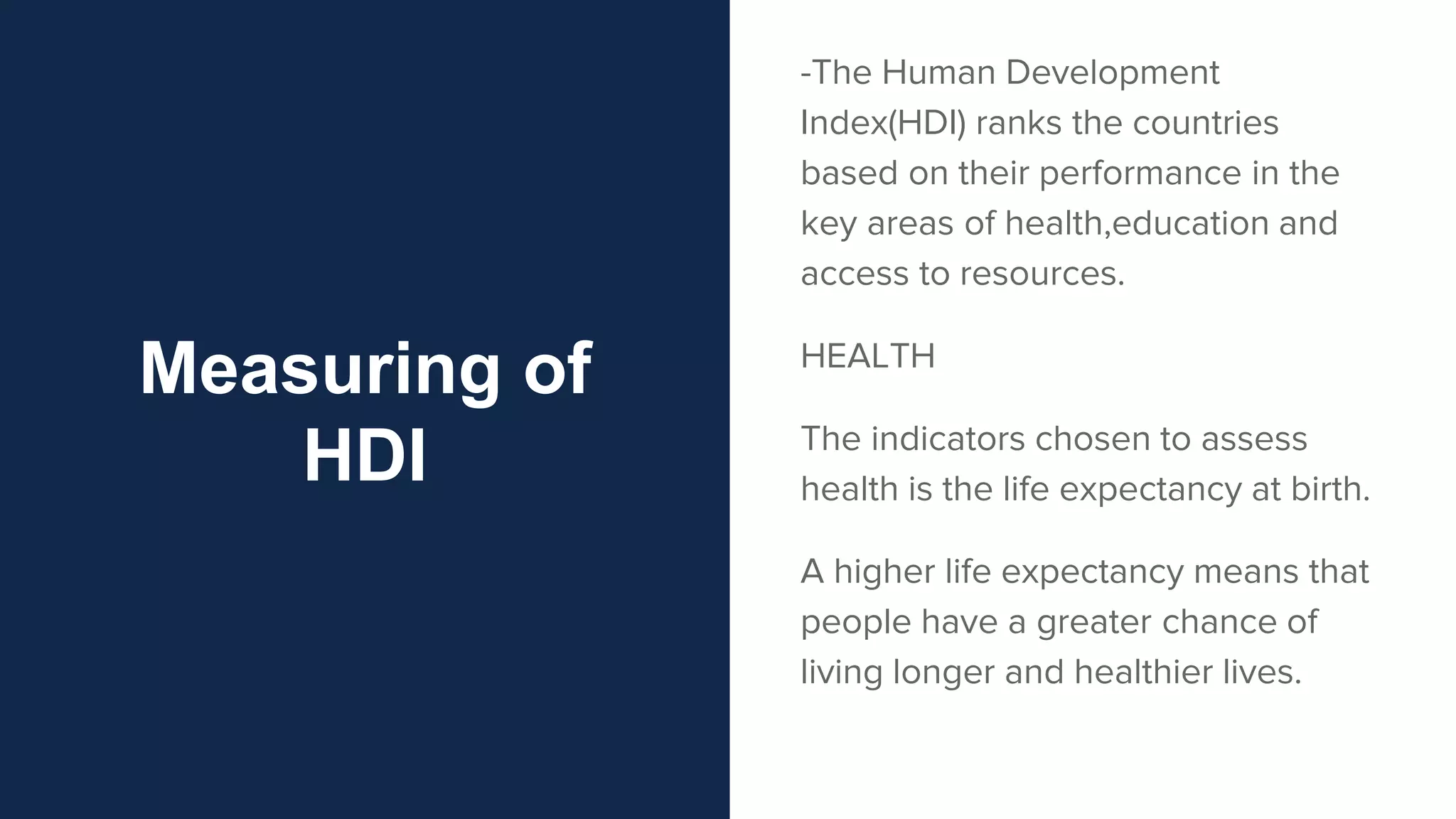 Measuring of
HDI
-The Human Development
Index(HDI) ranks the countries
based on their performance in the
key areas of health,education and
access to resources.
HEALTH
The indicators chosen to assess
health is the life expectancy at birth.
A higher life expectancy means that
people have a greater chance of
living longer and healthier lives.
 
