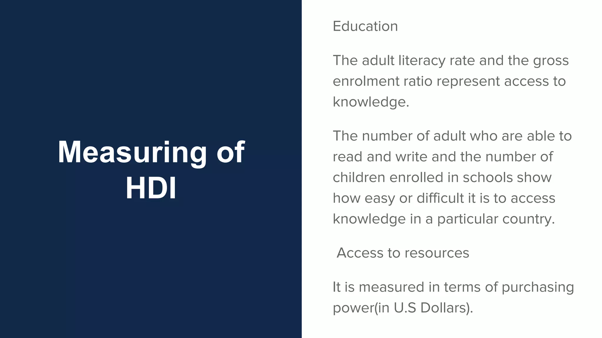 Measuring of
HDI
Education
The adult literacy rate and the gross
enrolment ratio represent access to
knowledge.
The number of adult who are able to
read and write and the number of
children enrolled in schools show
how easy or difficult it is to access
knowledge in a particular country.
Access to resources
It is measured in terms of purchasing
power(in U.S Dollars).
 