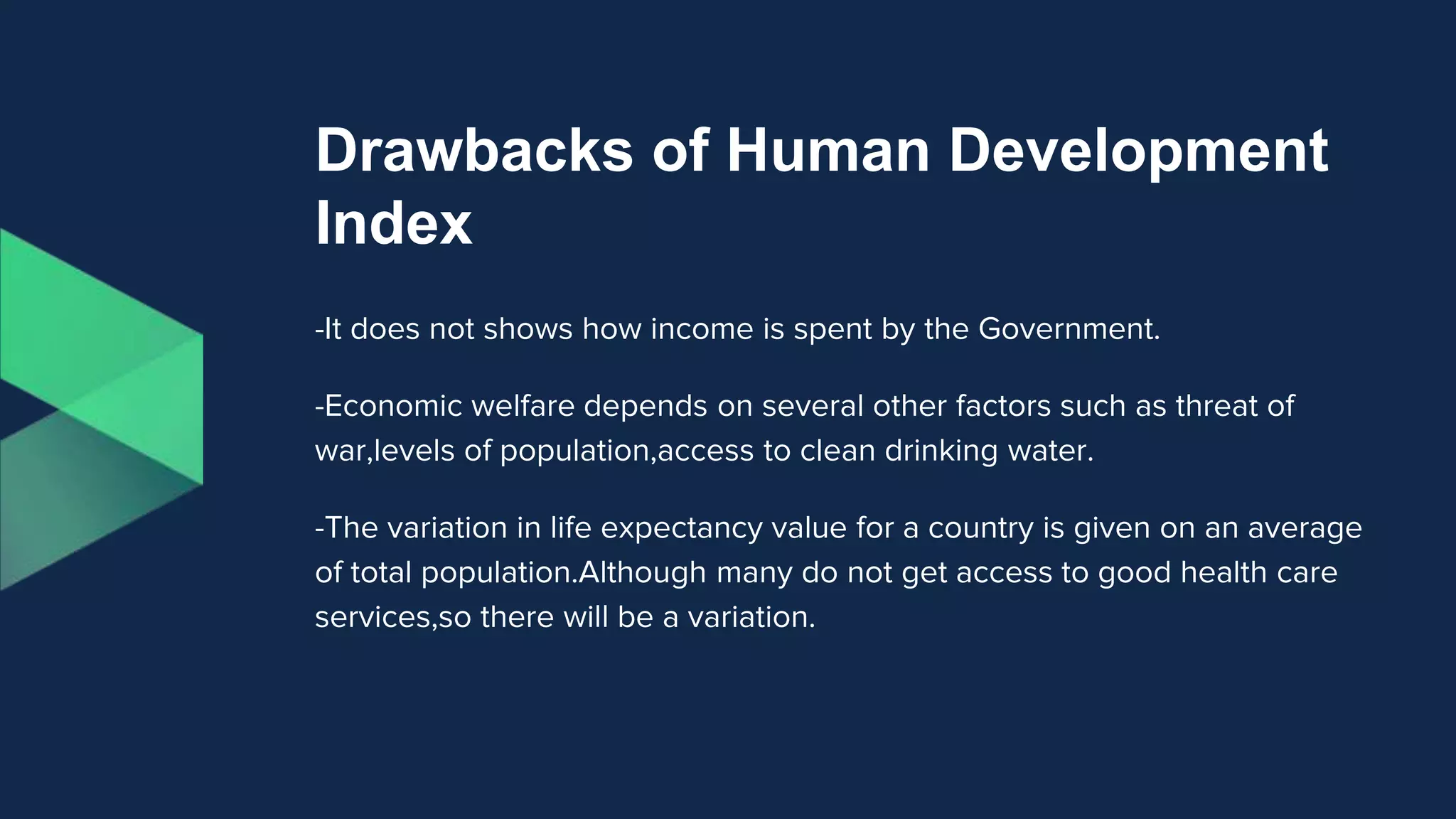 Drawbacks of Human Development
Index
-It does not shows how income is spent by the Government.
-Economic welfare depends on several other factors such as threat of
war,levels of population,access to clean drinking water.
-The variation in life expectancy value for a country is given on an average
of total population.Although many do not get access to good health care
services,so there will be a variation.
 