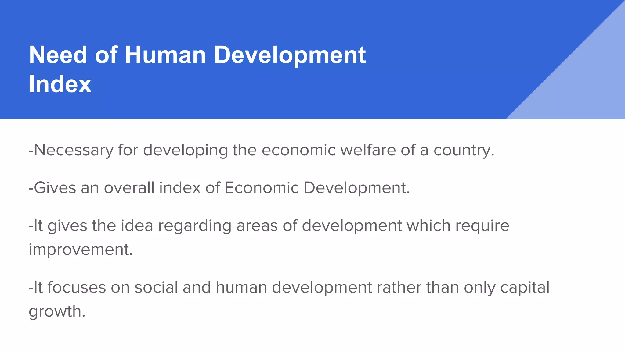 Need of Human Development
Index
-Necessary for developing the economic welfare of a country.
-Gives an overall index of Economic Development.
-It gives the idea regarding areas of development which require
improvement.
-It focuses on social and human development rather than only capital
growth.
 