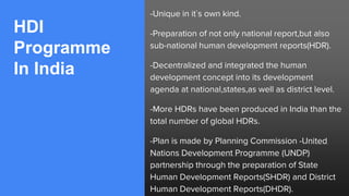 HDI
Programme
In India
-Unique in it`s own kind.
-Preparation of not only national report,but also
sub-national human development reports(HDR).
-Decentralized and integrated the human
development concept into its development
agenda at national,states,as well as district level.
-More HDRs have been produced in India than the
total number of global HDRs.
-Plan is made by Planning Commission -United
Nations Development Programme (UNDP)
partnership through the preparation of State
Human Development Reports(SHDR) and District
Human Development Reports(DHDR).
 