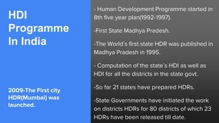 HDI
Programme
In India
2009-The First city
HDR(Mumbai) was
launched.
- Human Development Programme started in
8th five year plan(1992-1997).
-First State Madhya Pradesh.
-The World`s first state HDR was published in
Madhya Pradesh in 1995.
- Computation of the state`s HDI as well as
HDI for all the districts in the state govt.
-So far 21 states have prepared HDRs.
-State Governments have initiated the work
on districts HDRs for 80 districts of which 23
HDRs have been released till date.
 